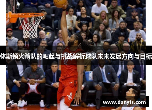 休斯顿火箭队的崛起与挑战解析球队未来发展方向与目标