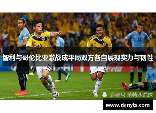 智利与哥伦比亚激战成平局双方各自展现实力与韧性