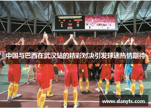中国与巴西在武汉站的精彩对决引发球迷热情期待