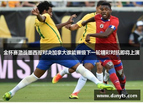 金杯赛激战墨西哥对决加拿大谁能晋级下一轮精彩对抗即将上演