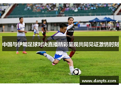中国与伊朗足球对决直播精彩呈现共同见证激情时刻