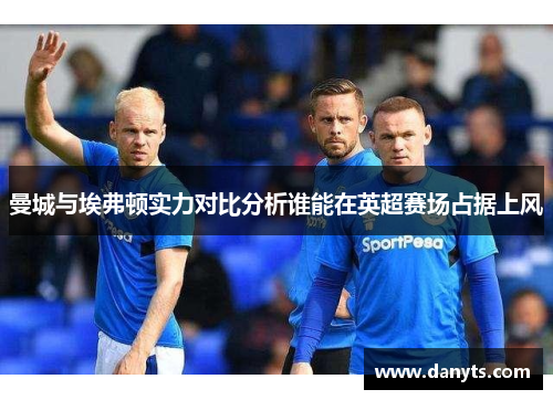 曼城与埃弗顿实力对比分析谁能在英超赛场占据上风